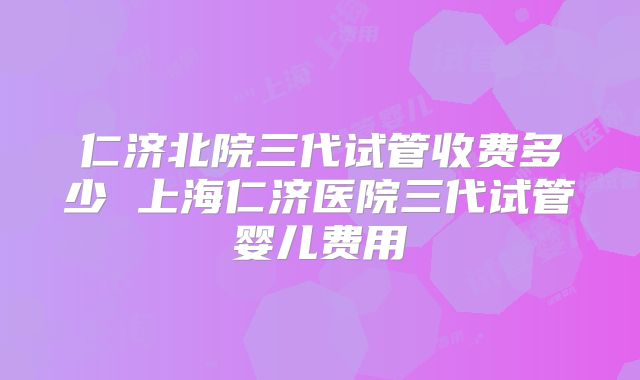 仁济北院三代试管收费多少 上海仁济医院三代试管婴儿费用
