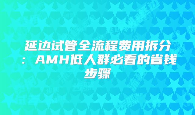 延边试管全流程费用拆分:AMH低人群必看的省钱步骤