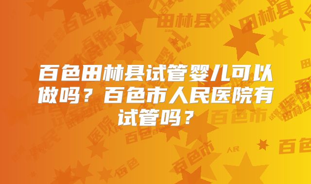 百色田林县试管婴儿可以做吗?百色市人民医院有试管吗?
