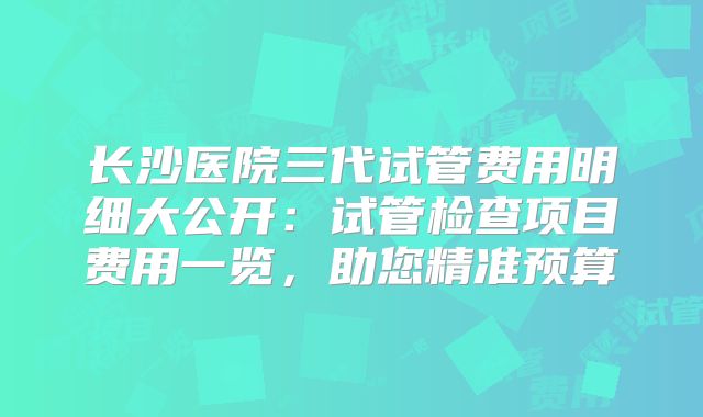 长沙医院三代试管费用明细大公开：试管检查项目费用一览，助您精准预算