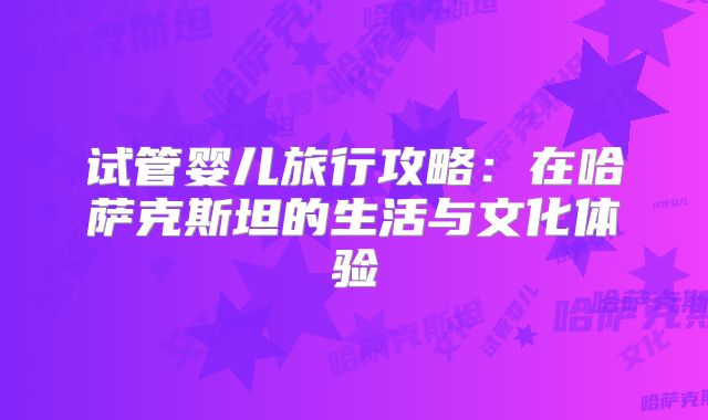 试管婴儿旅行攻略：在哈萨克斯坦的生活与文化体验