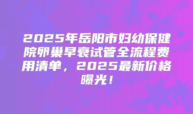 2025年岳阳市妇幼保健院卵巢早衰试管全流程费用清单，2025最新价格曝光！