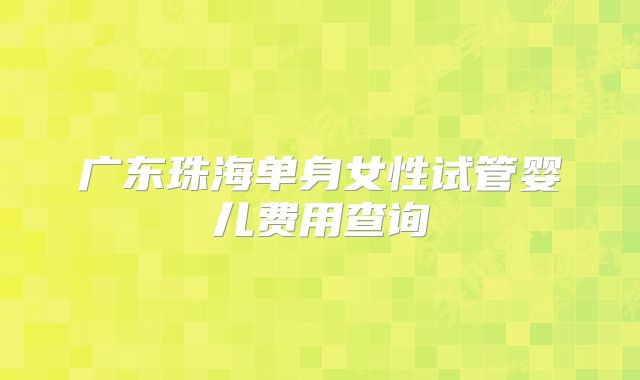 广东珠海单身女性试管婴儿费用查询