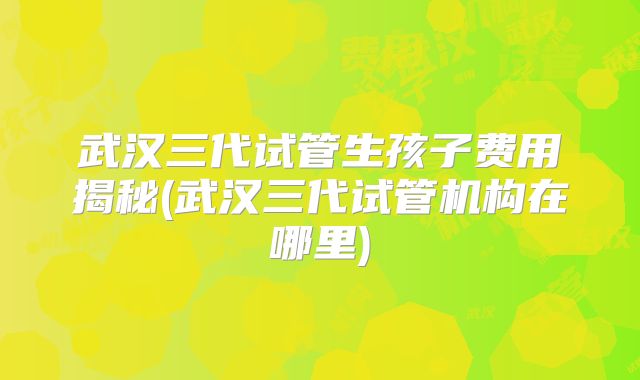 武汉三代试管生孩子费用揭秘(武汉三代试管机构在哪里)