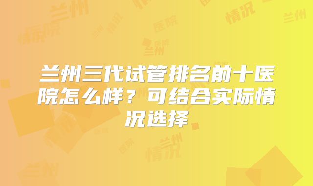 兰州三代试管排名前十医院怎么样？可结合实际情况选择