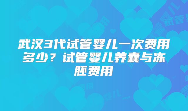武汉3代试管婴儿一次费用多少？试管婴儿养囊与冻胚费用