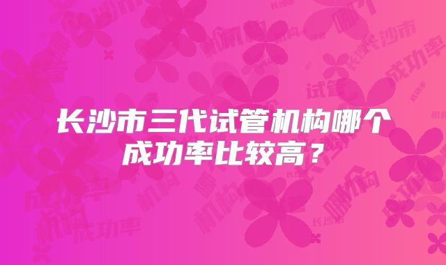 长沙市三代试管机构哪个成功率比较高?