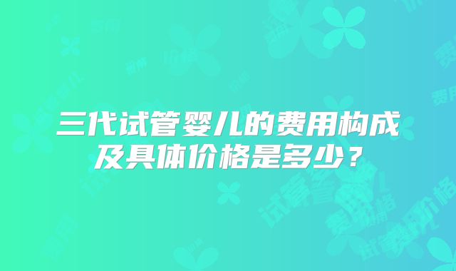 三代试管婴儿的费用构成及具体价格是多少？