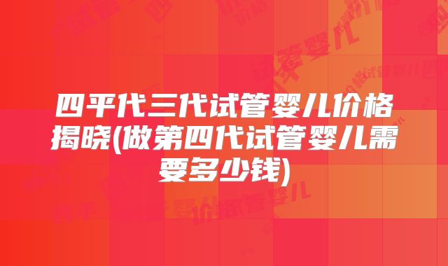 四平代三代试管婴儿价格揭晓(做第四代试管婴儿需要多少钱)