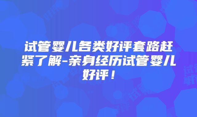 试管婴儿各类好评套路赶紧了解-亲身经历试管婴儿好评!