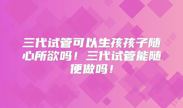 三代试管可以生孩孩子随心所欲吗！三代试管能随便做吗！