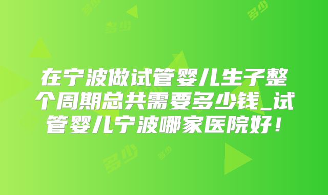 在宁波做试管婴儿生子整个周期总共需要多少钱_试管婴儿宁波哪家医院好!