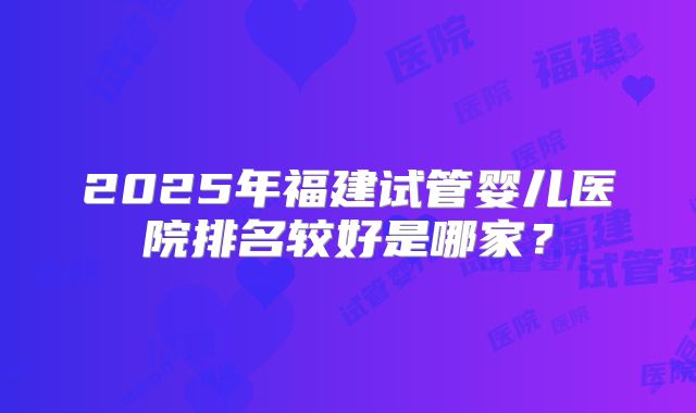 2025年福建试管婴儿医院排名较好是哪家?