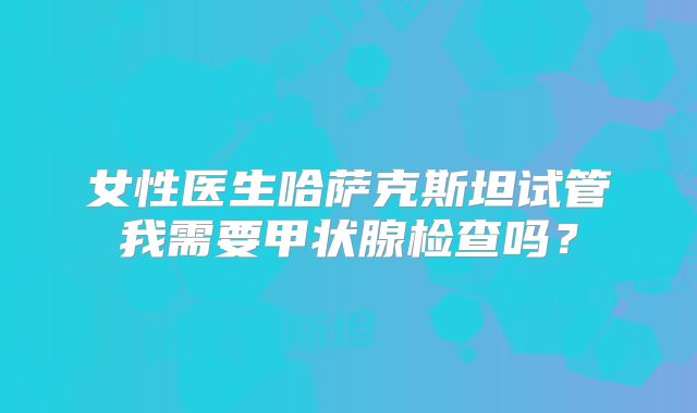 女性医生哈萨克斯坦试管我需要甲状腺检查吗？