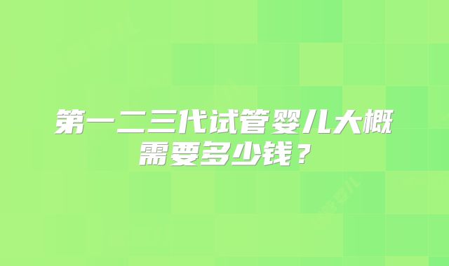 第一二三代试管婴儿大概需要多少钱？