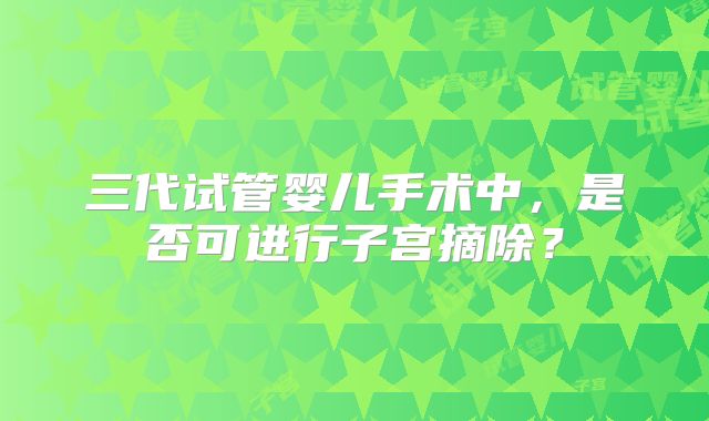 三代试管婴儿手术中，是否可进行子宫摘除？