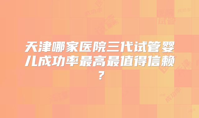 天津哪家医院三代试管婴儿成功率最高最值得信赖?