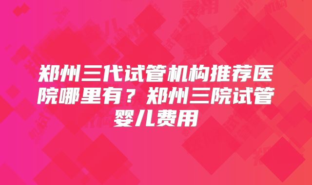 郑州三代试管机构推荐医院哪里有？郑州三院试管婴儿费用