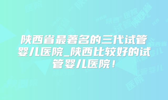 陕西省最著名的三代试管婴儿医院_陕西比较好的试管婴儿医院！