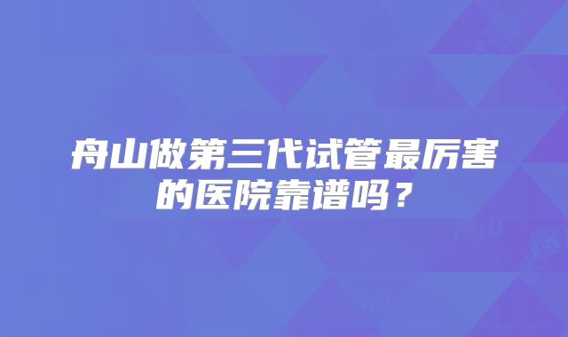 舟山做第三代试管最厉害的医院靠谱吗？