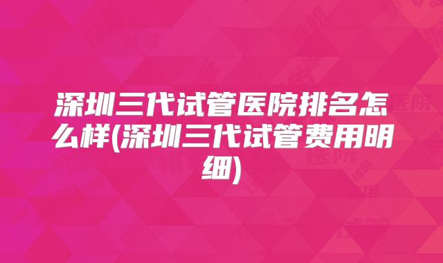 深圳三代试管医院排名怎么样(深圳三代试管费用明细)