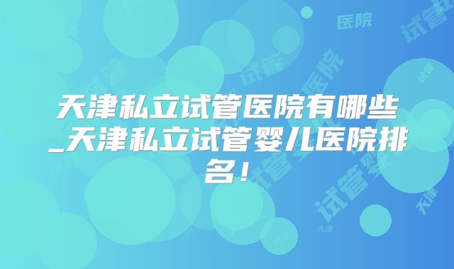 天津私立试管医院有哪些_天津私立试管婴儿医院排名！