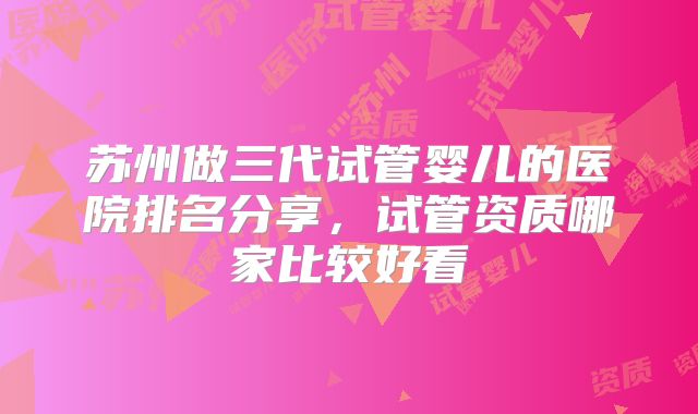 苏州做三代试管婴儿的医院排名分享，试管资质哪家比较好看