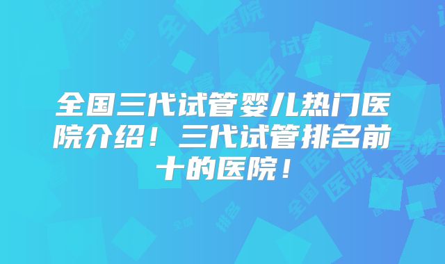 全国三代试管婴儿热门医院介绍！三代试管排名前十的医院！