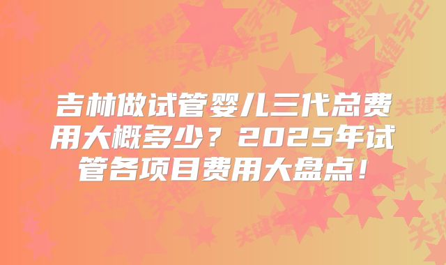 吉林做试管婴儿三代总费用大概多少？2025年试管各项目费用大盘点！