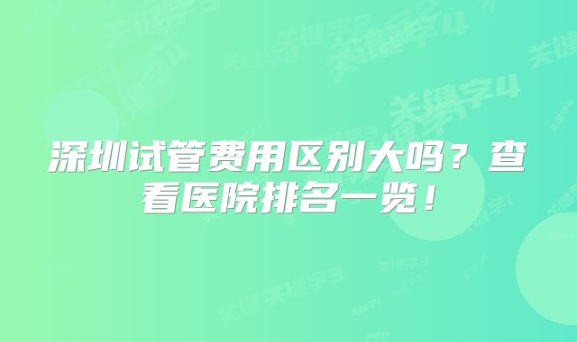 深圳试管费用区别大吗?查看医院排名一览!