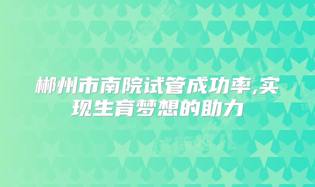 郴州市南院试管成功率,实现生育梦想的助力