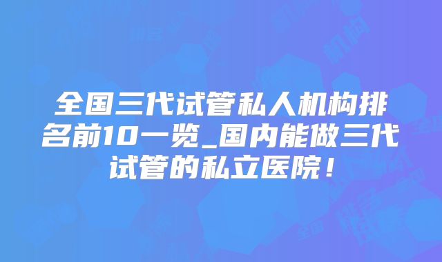 全国三代试管私人机构排名前10一览_国内能做三代试管的私立医院！