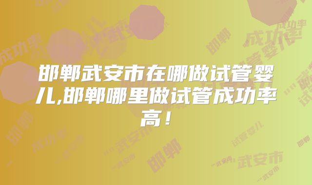 邯郸武安市在哪做试管婴儿,邯郸哪里做试管成功率高！