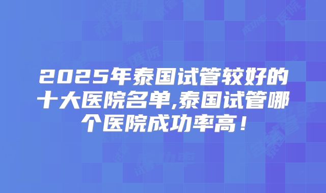 2025年泰国试管较好的十大医院名单,泰国试管哪个医院成功率高!