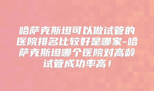 哈萨克斯坦可以做试管的医院排名比较好是哪家-哈萨克斯坦哪个医院对高龄试管成功率高！