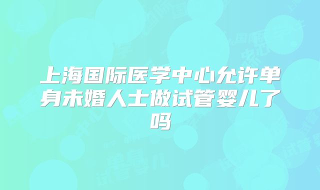 上海国际医学中心允许单身未婚人士做试管婴儿了吗