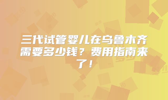 三代试管婴儿在乌鲁木齐需要多少钱？费用指南来了！
