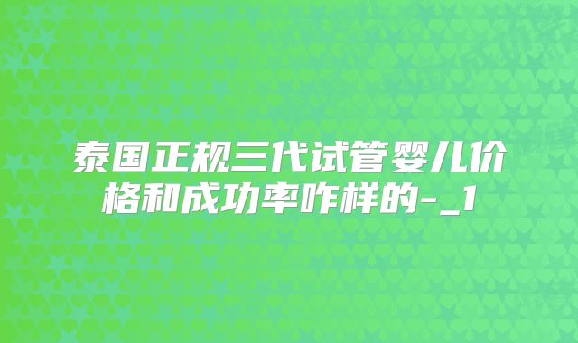 泰国正规三代试管婴儿价格和成功率咋样的-_1