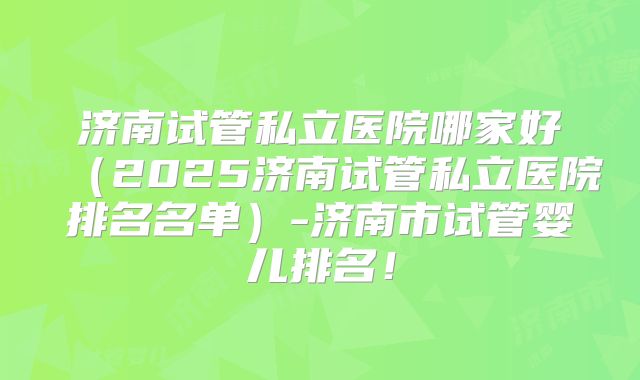 济南试管私立医院哪家好(2025济南试管私立医院排名名单)-济南市试管婴儿排名!
