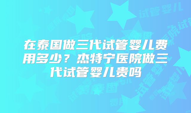 在泰国做三代试管婴儿费用多少？杰特宁医院做三代试管婴儿贵吗
