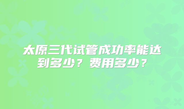 太原三代试管成功率能达到多少?费用多少?