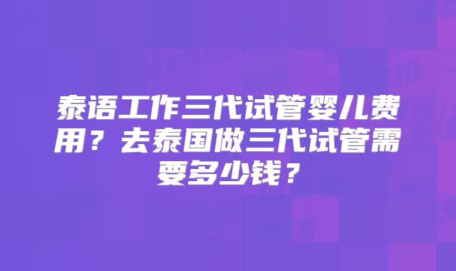 泰语工作三代试管婴儿费用？去泰国做三代试管需要多少钱？