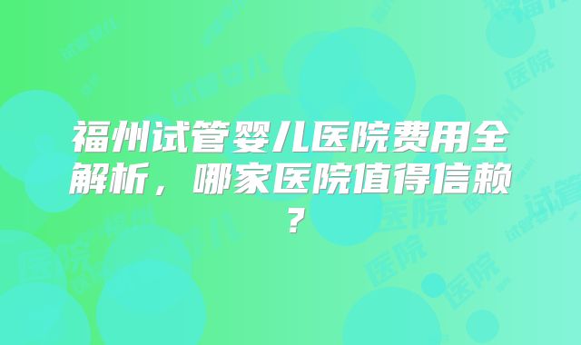 福州试管婴儿医院费用全解析，哪家医院值得信赖？