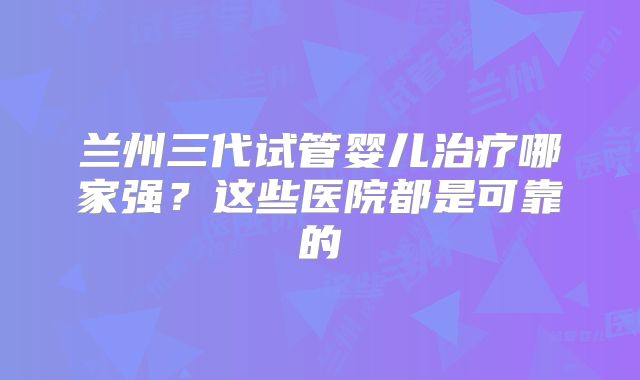 兰州三代试管婴儿治疗哪家强？这些医院都是可靠的