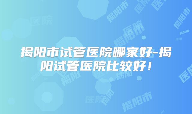 揭阳市试管医院哪家好-揭阳试管医院比较好!