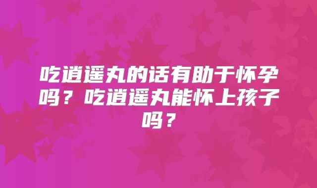吃逍遥丸的话有助于怀孕吗?吃逍遥丸能怀上孩子吗?