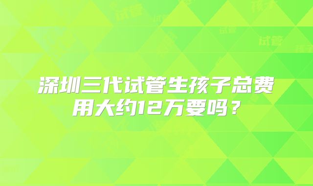 深圳三代试管生孩子总费用大约12万要吗？