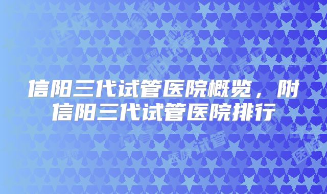 信阳三代试管医院概览,附信阳三代试管医院排行