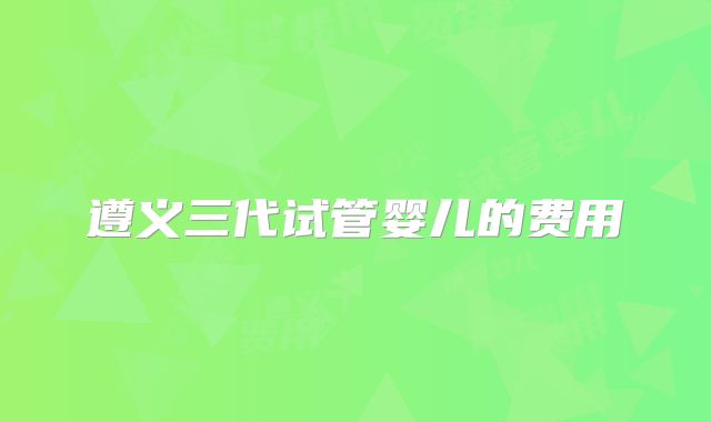 遵义三代试管婴儿的费用