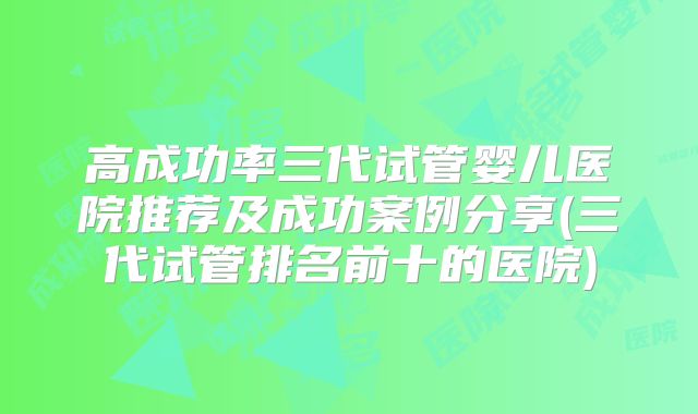 高成功率三代试管婴儿医院推荐及成功案例分享(三代试管排名前十的医院)